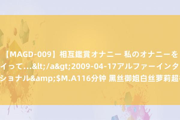 【MAGD-009】相互鑑賞オナニー 私のオナニーを見ながら、あなたもイって…</a>2009-04-17アルファーインターナショナル&$M.A116分钟 黑丝御姐白丝萝莉超等精彩