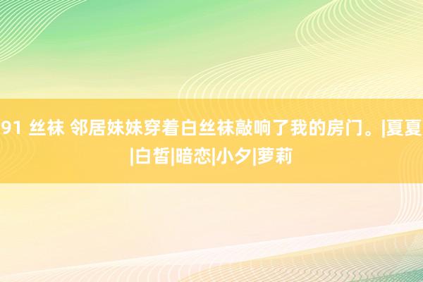 91 丝袜 邻居妹妹穿着白丝袜敲响了我的房门。|夏夏|白皙|暗恋|小夕|萝莉