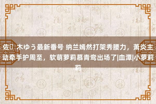 佐々木ゆう最新番号 纳兰嫣然打架秀腰力，萧炎主动牵手护周至，软萌萝莉慕青鸾出场了|血潭|小萝莉