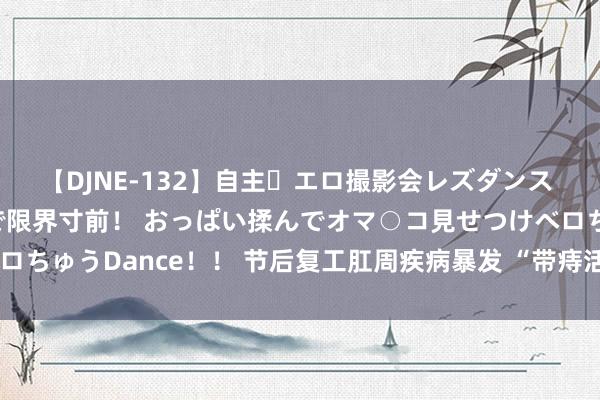 【DJNE-132】自主・エロ撮影会レズダンス 透け透けベビードールで限界寸前！ おっぱい揉んでオマ○コ見せつけベロちゅうDance！！ 节后复工肛周疾病暴发 “带痔活命”要预防哪些问题