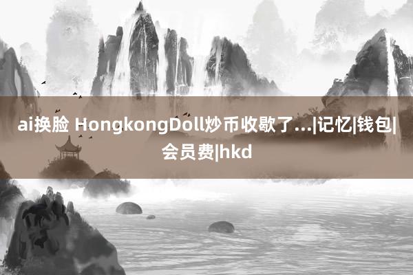 ai换脸 HongkongDoll炒币收歇了...|记忆|钱包|会员费|hkd