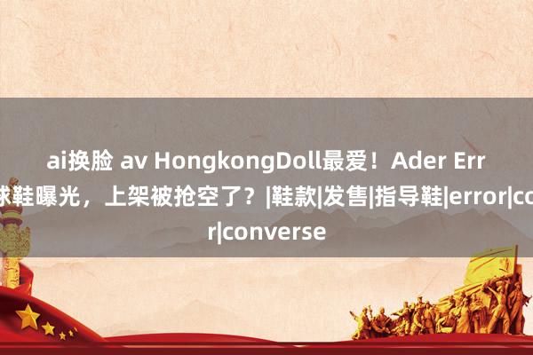 ai换脸 av HongkongDoll最爱！Ader Error初代球鞋曝光，上架被抢空了？|鞋款|发售|指导鞋|error|converse