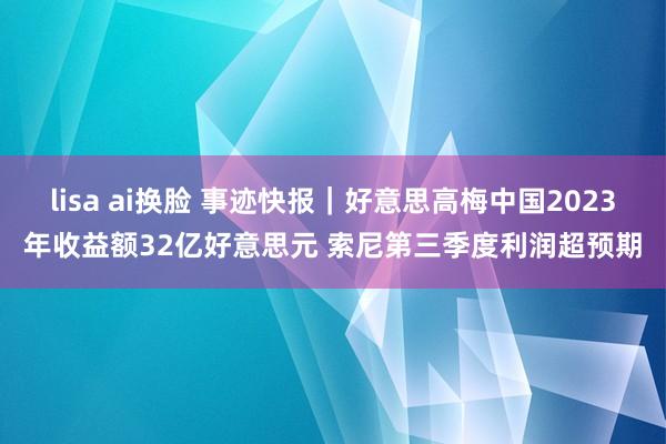 lisa ai换脸 事迹快报｜好意思高梅中国2023年收益额32亿好意思元 索尼第三季度利润超预期