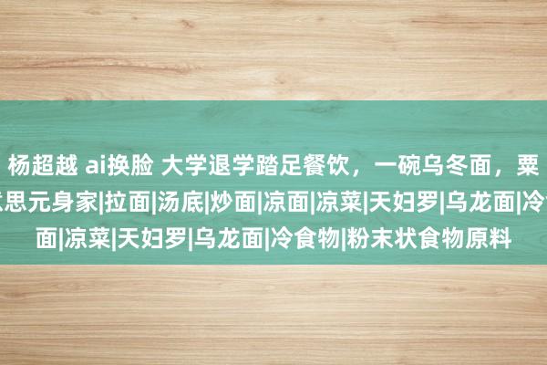 杨超越 ai换脸 大学退学踏足餐饮，一碗乌冬面，粟田贵也赚得10亿好意思元身家|拉面|汤底|炒面|凉面|凉菜|天妇罗|乌龙面|冷食物|粉末状食物原料