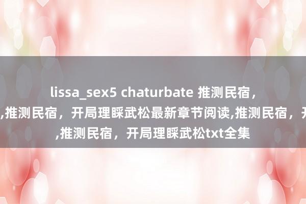 lissa_sex5 chaturbate 推测民宿，开局理睬武松无弹窗,推测民宿，开局理睬武松最新章节阅读,推测民宿，开局理睬武松txt全集