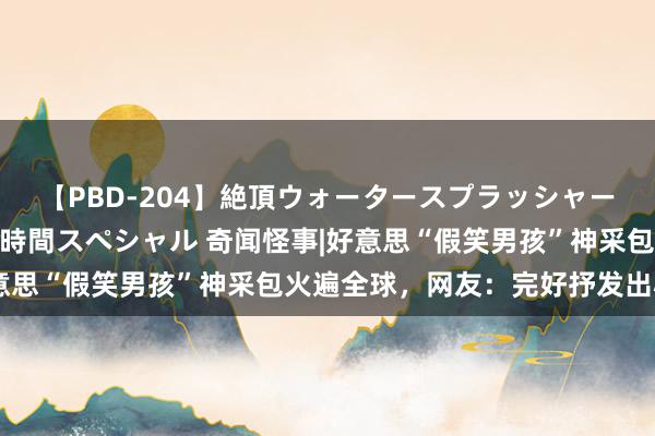 【PBD-204】絶頂ウォータースプラッシャー 放尿＆潮吹き大噴射8時間スペシャル 奇闻怪事|好意思“假笑男孩”神采包火遍全球，网友：完好抒发出心情