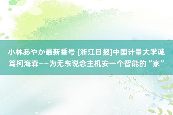 小林あやか最新番号 [浙江日报]中国计量大学诚笃柯海森——为无东说念主机安一个智能的“家”