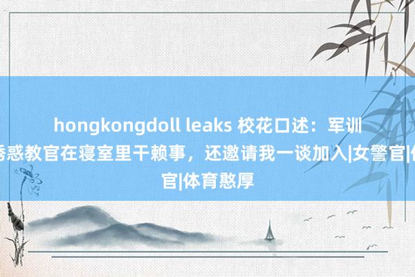 hongkongdoll leaks 校花口述：军训时舍友诱惑教官在寝室里干赖事，还邀请我一谈加入|女警官|体育憨厚