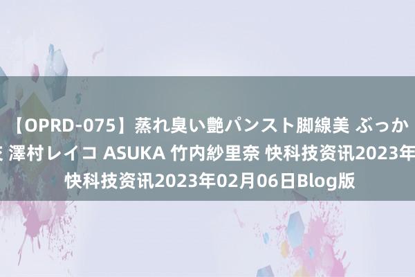 【OPRD-075】蒸れ臭い艶パンスト脚線美 ぶっかけゴックン大乱交 澤村レイコ ASUKA 竹内紗里奈 快科技资讯2023年02月06日Blog版