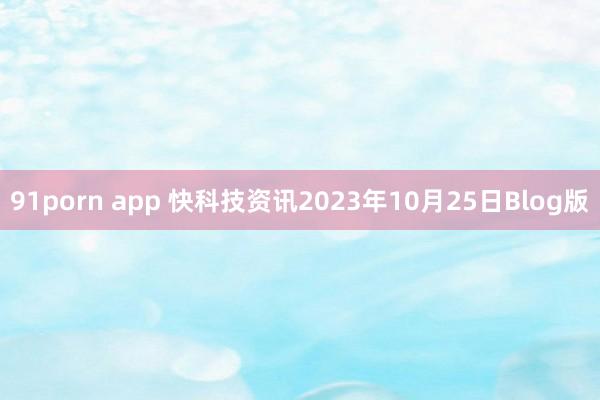 91porn app 快科技资讯2023年10月25日Blog版