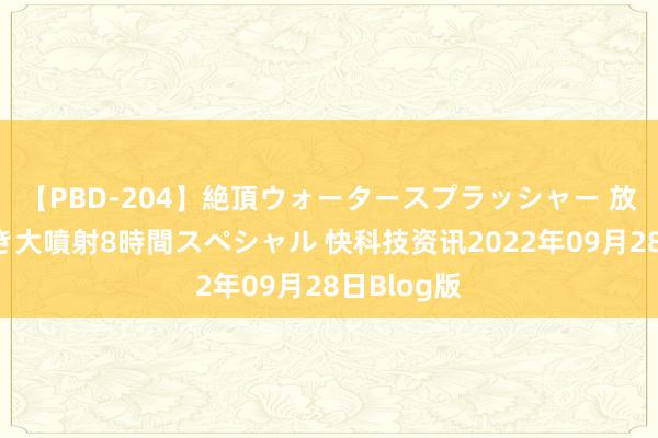 【PBD-204】絶頂ウォータースプラッシャー 放尿＆潮吹き大噴射8時間スペシャル 快科技资讯2022年09月28日Blog版