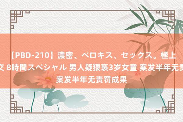 【PBD-210】濃密、ベロキス、セックス。極上接吻性交 8時間スペシャル 男人疑猥亵3岁女童 案发半年无责罚成果