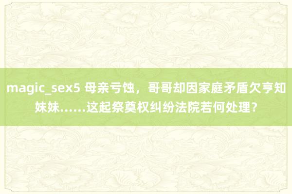 magic_sex5 母亲亏蚀，哥哥却因家庭矛盾欠亨知妹妹......这起祭奠权纠纷法院若何处理？