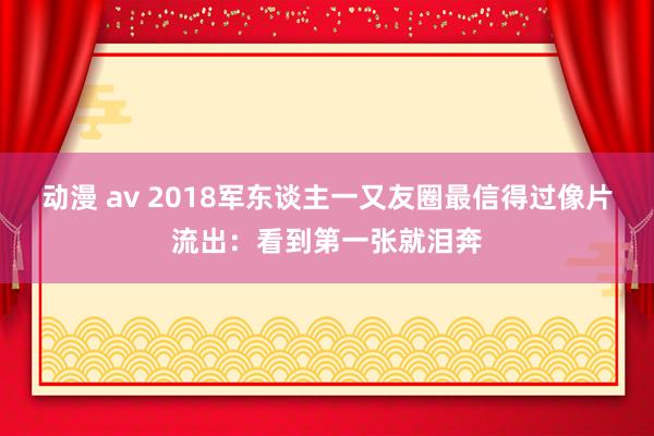 动漫 av 2018军东谈主一又友圈最信得过像片流出：看到第一张就泪奔