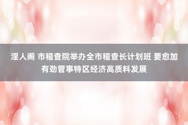 淫人阁 市稽查院举办全市稽查长计划班 要愈加有劲管事特区经济高质料发展