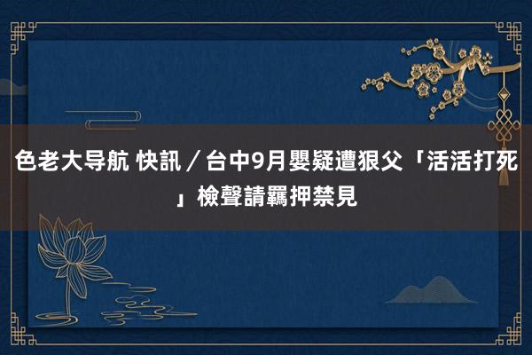 色老大导航 快訊／台中9月嬰疑遭狠父「活活打死」　檢聲請羈押禁見