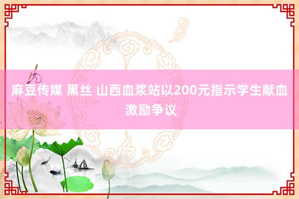 麻豆传媒 黑丝 山西血浆站以200元指示学生献血 激励争议