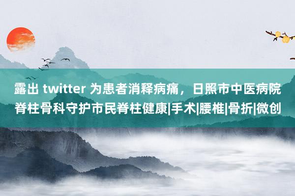 露出 twitter 为患者消释病痛，日照市中医病院脊柱骨科守护市民脊柱健康|手术|腰椎|骨折|微创