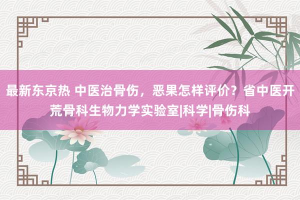 最新东京热 中医治骨伤，恶果怎样评价？省中医开荒骨科生物力学实验室|科学|骨伤科