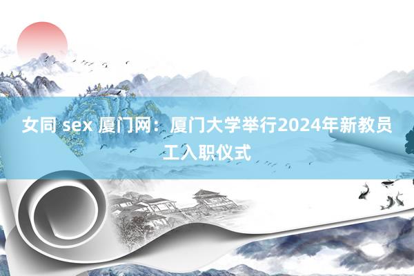 女同 sex 厦门网：厦门大学举行2024年新教员工入职仪式