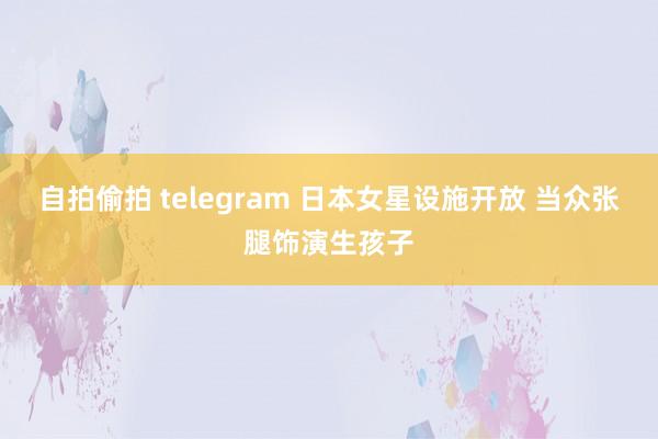 自拍偷拍 telegram 日本女星设施开放 当众张腿饰演生孩子