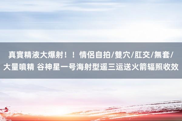 真實精液大爆射！！情侶自拍/雙穴/肛交/無套/大量噴精 谷神星一号海射型遥三运送火箭辐照收效