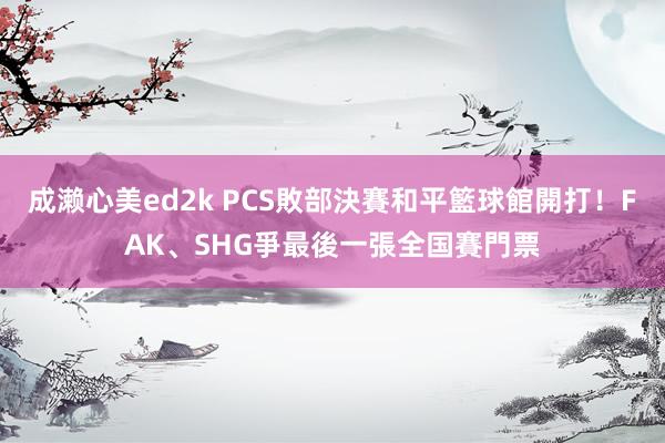 成濑心美ed2k PCS敗部決賽和平籃球館開打！FAK、SHG爭最後一張全国賽門票