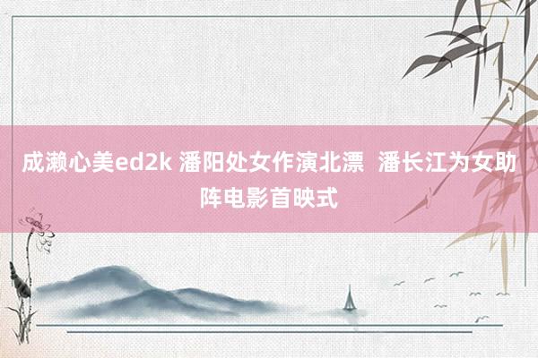 成濑心美ed2k 潘阳处女作演北漂  潘长江为女助阵电影首映式