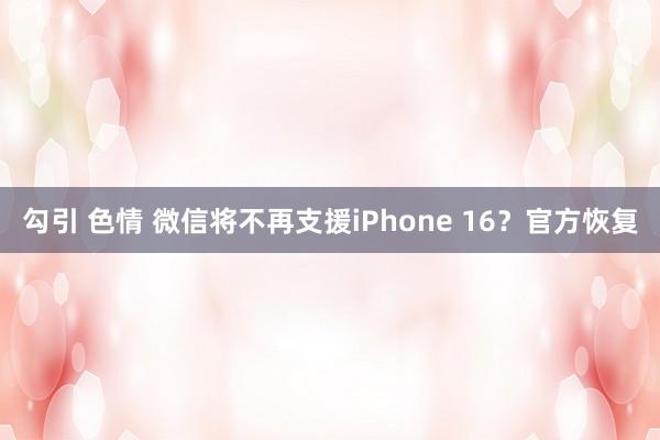 勾引 色情 微信将不再支援iPhone 16？官方恢复