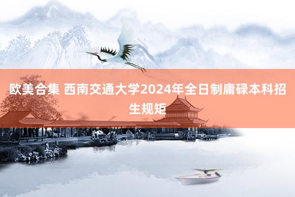 欧美合集 西南交通大学2024年全日制庸碌本科招生规矩