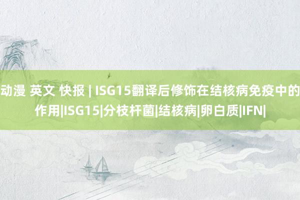 动漫 英文 快报 | ISG15翻译后修饰在结核病免疫中的作用|ISG15|分枝杆菌|结核病|卵白质|IFN|