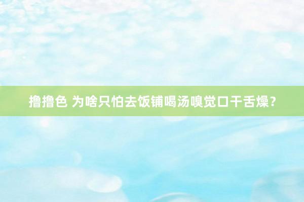 撸撸色 为啥只怕去饭铺喝汤嗅觉口干舌燥？