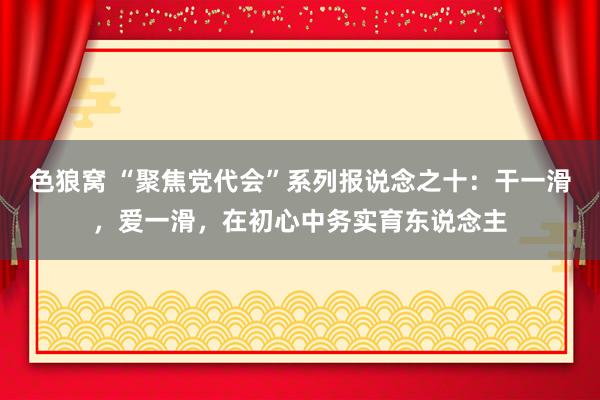 色狼窝 “聚焦党代会”系列报说念之十：干一滑，爱一滑，在初心中务实育东说念主