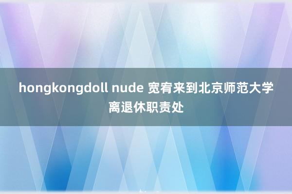 hongkongdoll nude 宽宥来到北京师范大学离退休职责处