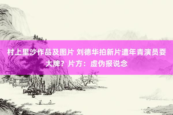 村上里沙作品及图片 刘德华拍新片遭年青演员耍大牌？片方：虚伪报说念