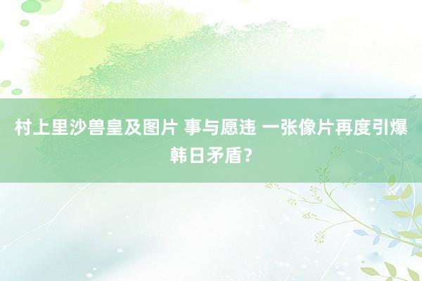 村上里沙兽皇及图片 事与愿违 一张像片再度引爆韩日矛盾？