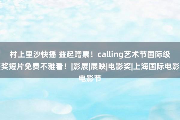 村上里沙快播 益起赠票！calling艺术节国际级获奖短片免费不雅看！|影展|展映|电影奖|上海国际电影节