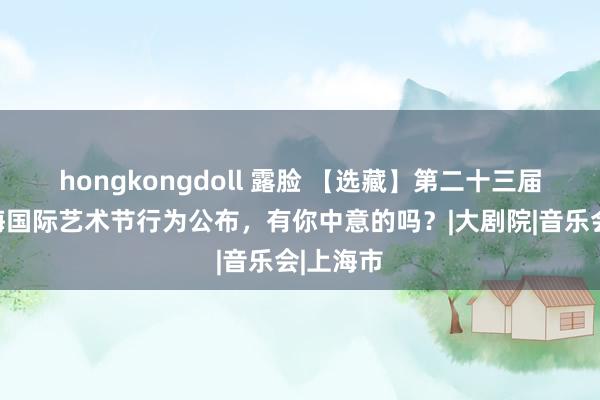 hongkongdoll 露脸 【选藏】第二十三届中国上海国际艺术节行为公布，有你中意的吗？|大剧院|音乐会|上海市