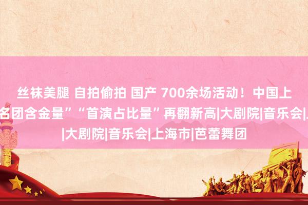 丝袜美腿 自拍偷拍 国产 700余场活动！中国上海国际艺术节“名团含金量”“首演占比量”再翻新高|大剧院|音乐会|上海市|芭蕾舞团