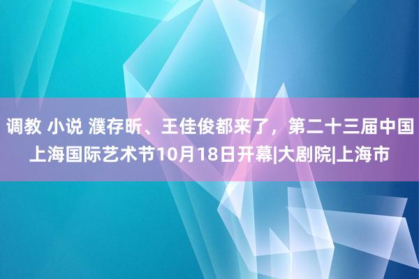 调教 小说 濮存昕、王佳俊都来了，第二十三届中国上海国际艺术节10月18日开幕|大剧院|上海市