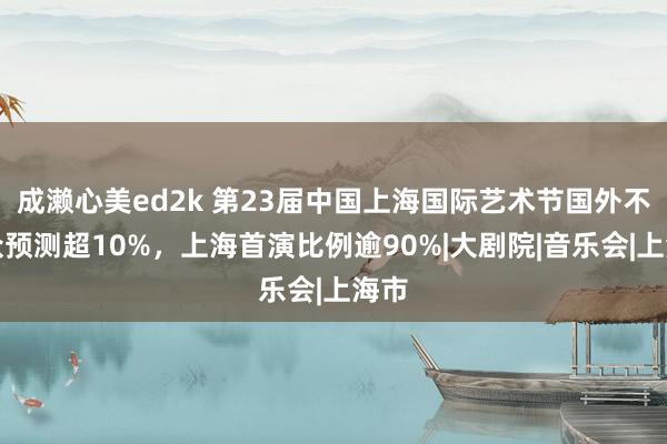 成濑心美ed2k 第23届中国上海国际艺术节国外不雅众预测超10%，上海首演比例逾90%|大剧院|音乐会|上海市