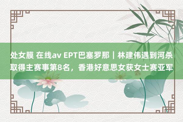 处女膜 在线av EPT巴塞罗那｜林建伟遇到河杀取得主赛事第8名，香港好意思女获女士赛亚军