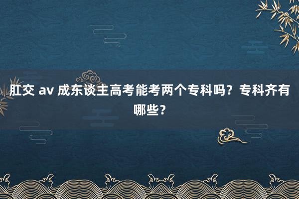 肛交 av 成东谈主高考能考两个专科吗？专科齐有哪些？