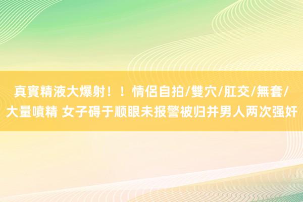 真實精液大爆射！！情侶自拍/雙穴/肛交/無套/大量噴精 女子碍于顺眼未报警被归并男人两次强奸