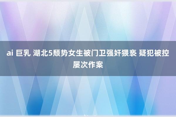 ai 巨乳 湖北5颓势女生被门卫强奸猥亵 疑犯被控屡次作案