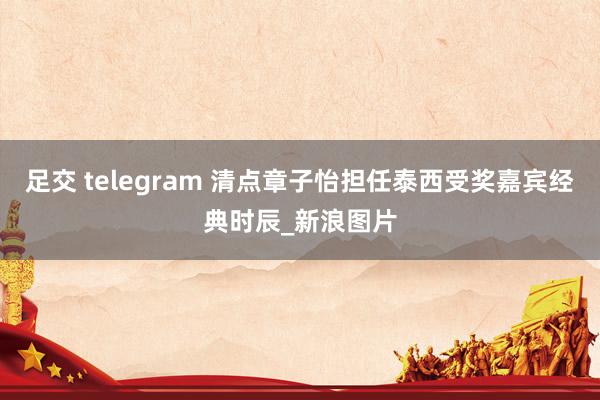 足交 telegram 清点章子怡担任泰西受奖嘉宾经典时辰_新浪图片