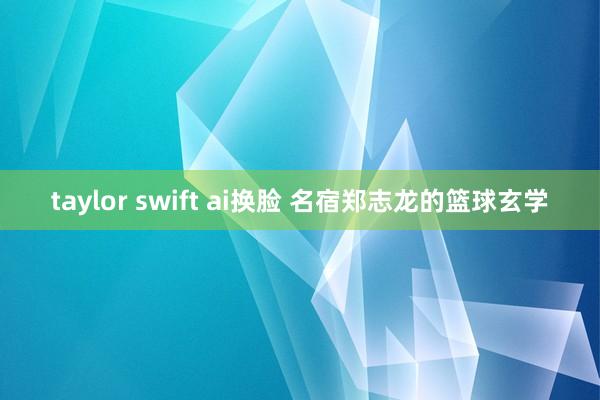 taylor swift ai换脸 名宿郑志龙的篮球玄学