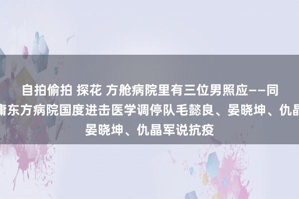 自拍偷拍 探花 方舱病院里有三位男照应——同济大学附庸东方病院国度进击医学调停队毛懿良、晏晓坤、仇晶军说抗疫