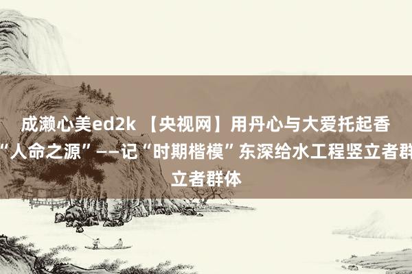 成濑心美ed2k 【央视网】用丹心与大爱托起香港“人命之源”——记“时期楷模”东深给水工程竖立者群体