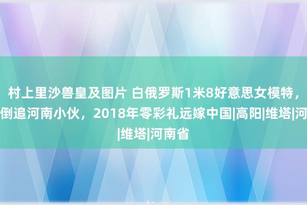 村上里沙兽皇及图片 白俄罗斯1米8好意思女模特，主动倒追河南小伙，2018年零彩礼远嫁中国|高阳|维塔|河南省